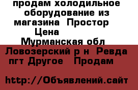 продам холодильное оборудование из магазина “Простор“ › Цена ­ 35 000 - Мурманская обл., Ловозерский р-н, Ревда пгт Другое » Продам   